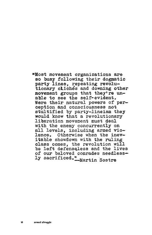 "NMost movement organizations are 50 busy following their dogmatic party lines, repeating revolu~ tionary clichés and downing other movement groups that they’Tre un- able to see the self-evident. Were their natural powers of per- ception and consciousness not stultified by party-lineisam they would know that a revolutionary liveration movement must deal with the enemy concurrently on 811 levels, including armed vio~ lence. Otherwise when the inev— iteble showdown with the ruling class comes, the revolution will be left defenseless and the lives of our beloved conrades needless—  1y sacrificed.! yor4in Sostre  srmedstapge 